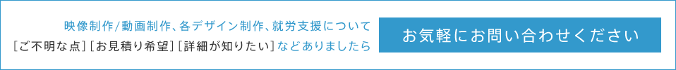 映像制作/動画制作、各デザイン制作、就労支援について［ご不明な点］［お見積もり希望］［詳細が知りたい］などありましたらお気軽にお問合せください